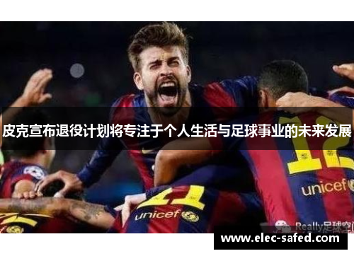 皮克宣布退役计划将专注于个人生活与足球事业的未来发展