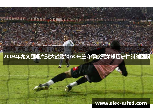 2003年尤文图斯点球大战险胜AC米兰夺得欧冠荣耀历史性时刻回顾
