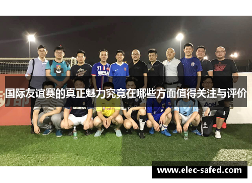 国际友谊赛的真正魅力究竟在哪些方面值得关注与评价