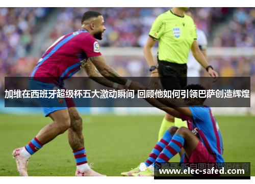 加维在西班牙超级杯五大激动瞬间 回顾他如何引领巴萨创造辉煌
