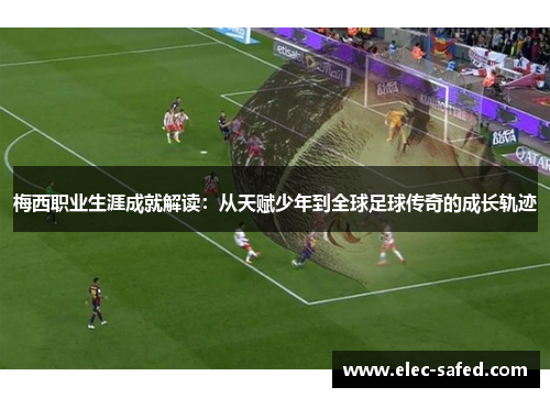 梅西职业生涯成就解读：从天赋少年到全球足球传奇的成长轨迹